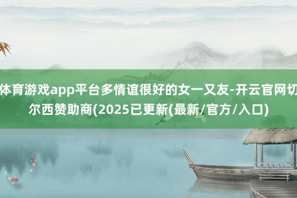 体育游戏app平台多情谊很好的女一又友-开云官网切尔西赞助商(2025已更新(最新/官方/入口)