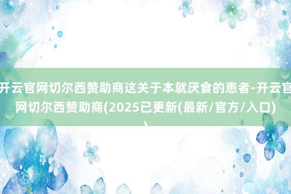 开云官网切尔西赞助商这关于本就厌食的患者-开云官网切尔西赞助商(2025已更新(最新/官方/入口)