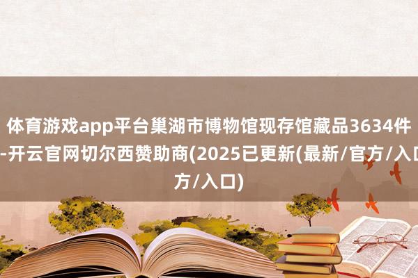 体育游戏app平台巢湖市博物馆现存馆藏品3634件套-开云官网切尔西赞助商(2025已更新(最新/官方/入口)