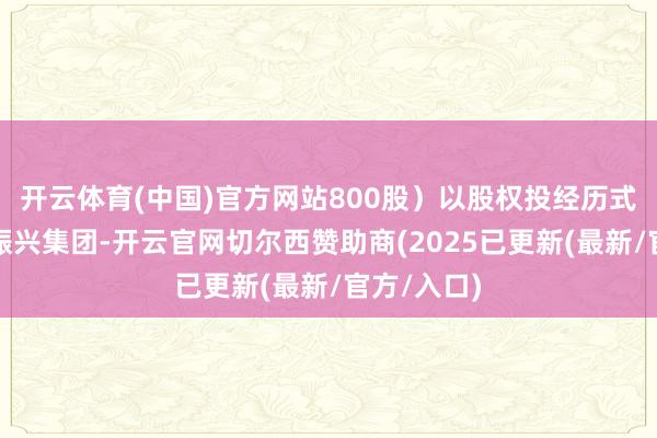 开云体育(中国)官方网站800股）以股权投经历式进入四川振兴集团-开云官网切尔西赞助商(2025已更新(最新/官方/入口)