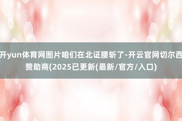 开yun体育网图片咱们在北证腰斩了-开云官网切尔西赞助商(2025已更新(最新/官方/入口)