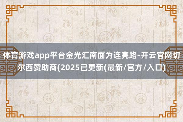 体育游戏app平台　　金光汇南面为连亮路-开云官网切尔西赞助商(2025已更新(最新/官方/入口)