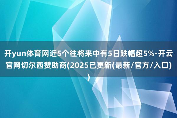 开yun体育网近5个往将来中有5日跌幅超5%-开云官网切尔西赞助商(2025已更新(最新/官方/入口)