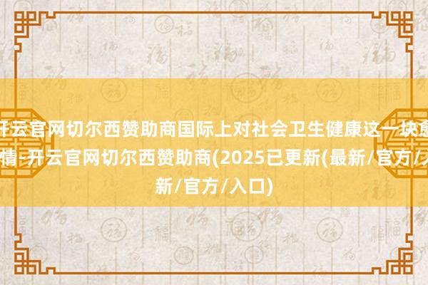 开云官网切尔西赞助商国际上对社会卫生健康这一块愈发温情-开云官网切尔西赞助商(2025已更新(最新/官方/入口)