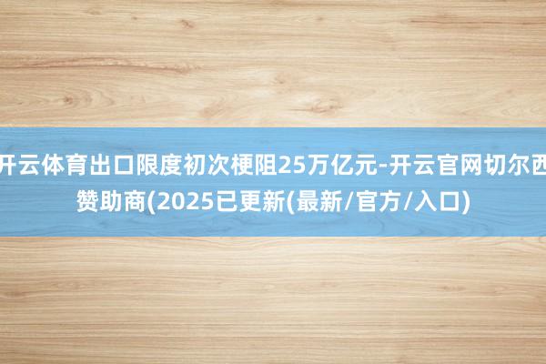 开云体育出口限度初次梗阻25万亿元-开云官网切尔西赞助商(2025已更新(最新/官方/入口)