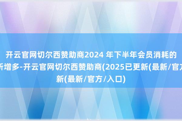 开云官网切尔西赞助商2024 年下半年会员消耗的比例有所增多-开云官网切尔西赞助商(2025已更新(最新/官方/入口)