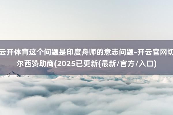 云开体育这个问题是印度舟师的意志问题-开云官网切尔西赞助商(2025已更新(最新/官方/入口)