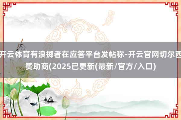 开云体育有浪掷者在应答平台发帖称-开云官网切尔西赞助商(2025已更新(最新/官方/入口)