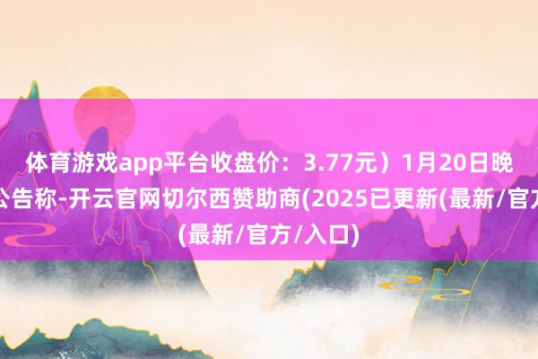 体育游戏app平台收盘价:3.77元)1月20日晚间发布公告称-开云官网切尔西赞助商(2025已更新(最新/官方/入口)