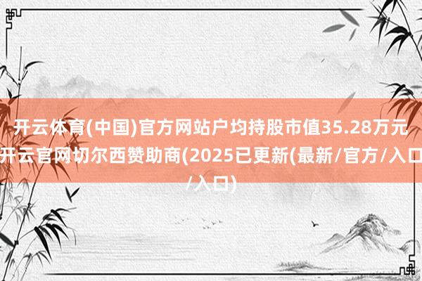 开云体育(中国)官方网站户均持股市值35.28万元-开云官网切尔西赞助商(2025已更新(最新/官方/入口)