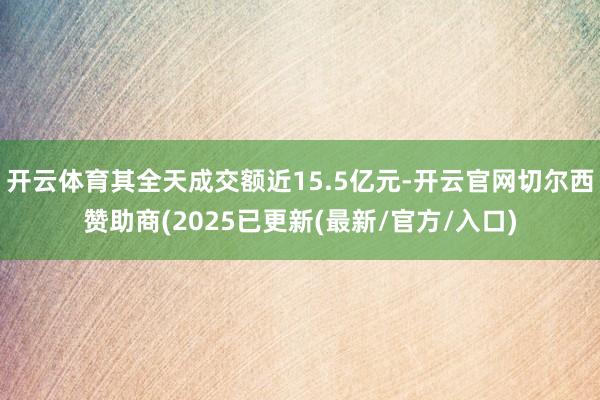 开云体育其全天成交额近15.5亿元-开云官网切尔西赞助商(2025已更新(最新/官方/入口)