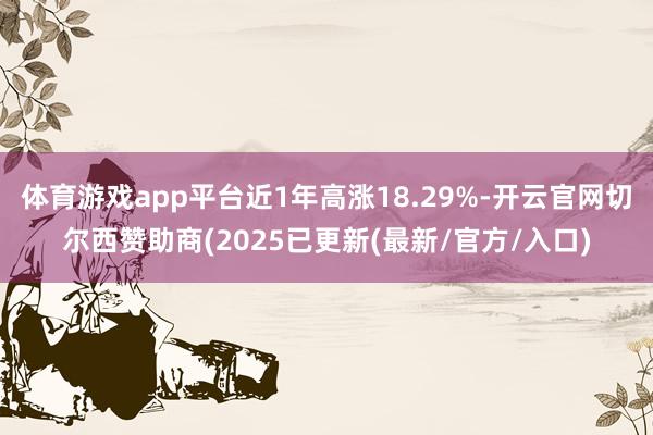 体育游戏app平台近1年高涨18.29%-开云官网切尔西赞助商(2025已更新(最新/官方/入口)