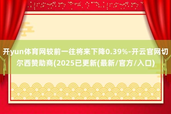 开yun体育网较前一往将来下降0.39%-开云官网切尔西赞助商(2025已更新(最新/官方/入口)