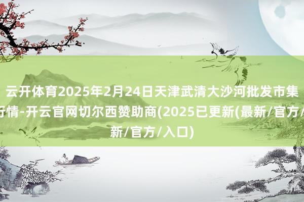 云开体育2025年2月24日天津武清大沙河批发市集价钱行情-开云官网切尔西赞助商(2025已更新(最新/官方/入口)