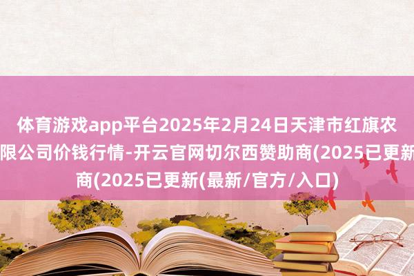 体育游戏app平台2025年2月24日天津市红旗农贸轮廓批发商场有限公司价钱行情-开云官网切尔西赞助商(2025已更新(最新/官方/入口)