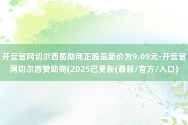 开云官网切尔西赞助商正股最新价为9.09元-开云官网切尔西赞助商(2025已更新(最新/官方/入口)