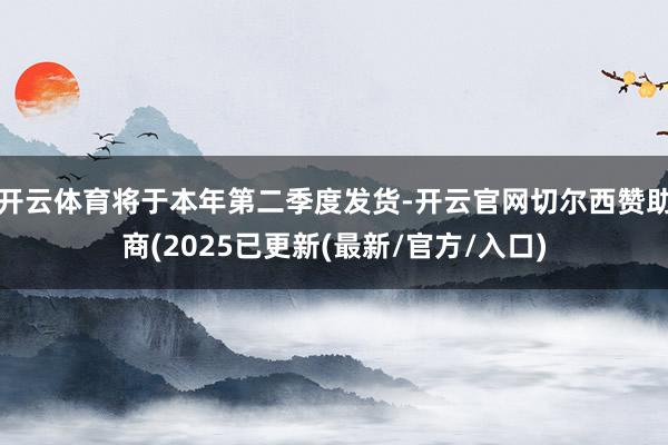 开云体育将于本年第二季度发货-开云官网切尔西赞助商(2025已更新(最新/官方/入口)