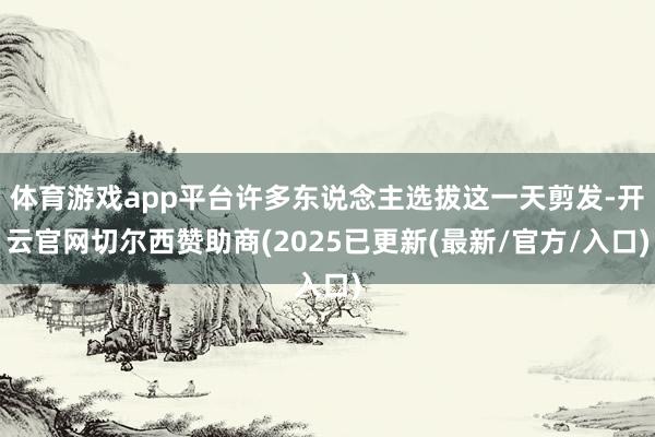 体育游戏app平台许多东说念主选拔这一天剪发-开云官网切尔西赞助商(2025已更新(最新/官方/入口)