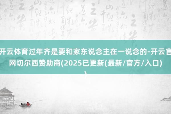 开云体育过年齐是要和家东说念主在一说念的-开云官网切尔西赞助商(2025已更新(最新/官方/入口)