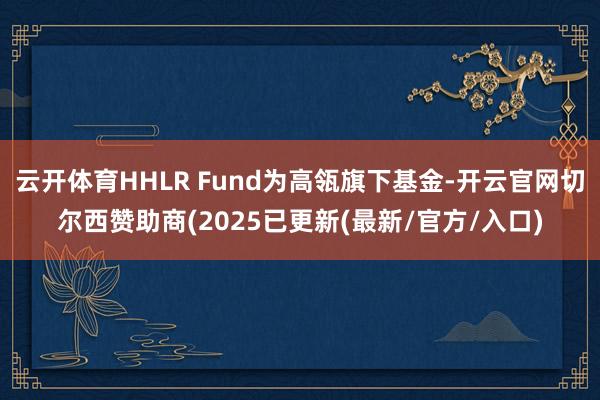 云开体育HHLR Fund为高瓴旗下基金-开云官网切尔西赞助商(2025已更新(最新/官方/入口)