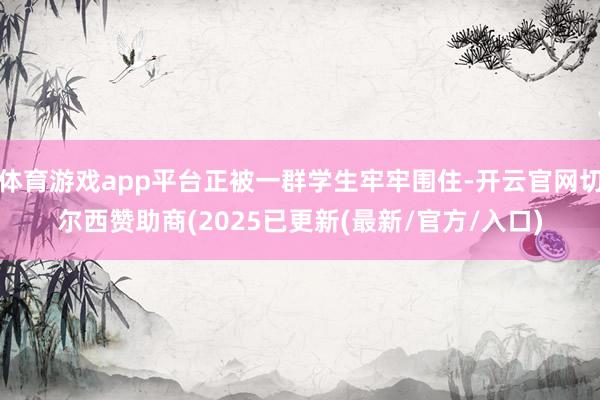 体育游戏app平台正被一群学生牢牢围住-开云官网切尔西赞助商(2025已更新(最新/官方/入口)