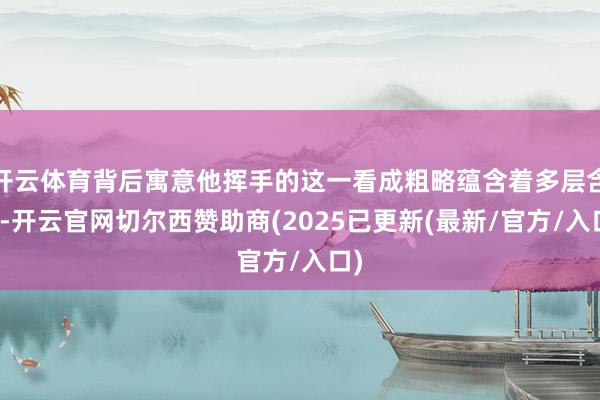 开云体育背后寓意他挥手的这一看成粗略蕴含着多层含义-开云官网切尔西赞助商(2025已更新(最新/官方/入口)