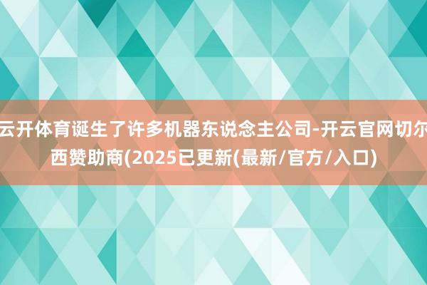 云开体育诞生了许多机器东说念主公司-开云官网切尔西赞助商(2025已更新(最新/官方/入口)