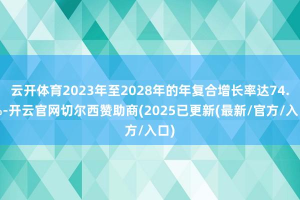 云开体育2023年至2028年的年复合增长率达74.9%-开云官网切尔西赞助商(2025已更新(最新/官方/入口)