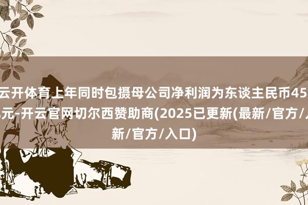云开体育上年同时包摄母公司净利润为东谈主民币45.69亿元-开云官网切尔西赞助商(2025已更新(最新/官方/入口)