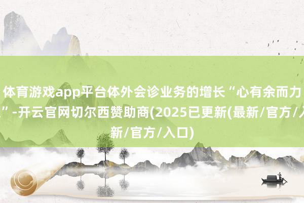 体育游戏app平台体外会诊业务的增长“心有余而力不足”-开云官网切尔西赞助商(2025已更新(最新/官方/入口)