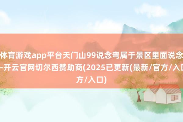 体育游戏app平台天门山99说念弯属于景区里面说念路-开云官网切尔西赞助商(2025已更新(最新/官方/入口)