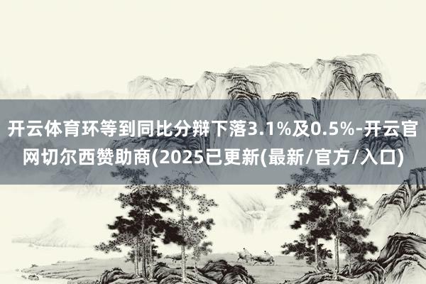 开云体育环等到同比分辩下落3.1%及0.5%-开云官网切尔西赞助商(2025已更新(最新/官方/入口)