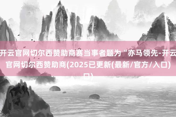开云官网切尔西赞助商赛当事者题为“亦马领先-开云官网切尔西赞助商(2025已更新(最新/官方/入口)