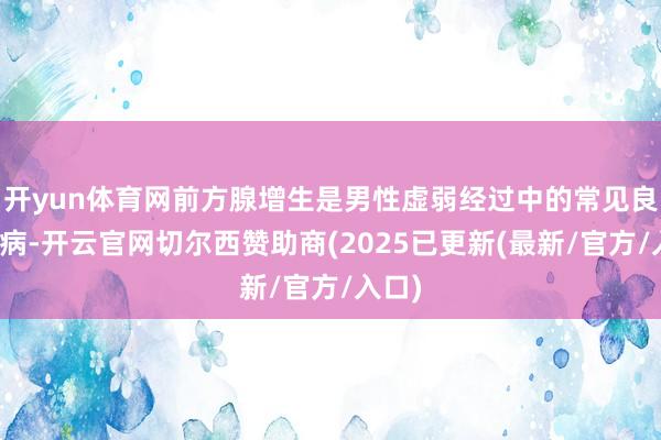 开yun体育网前方腺增生是男性虚弱经过中的常见良性疾病-开云官网切尔西赞助商(2025已更新(最新/官方/入口)