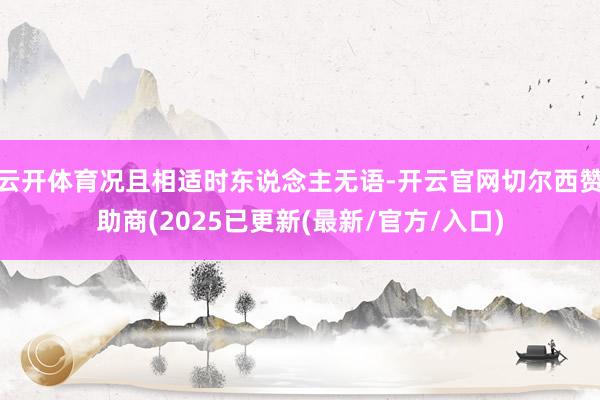 云开体育况且相适时东说念主无语-开云官网切尔西赞助商(2025已更新(最新/官方/入口)