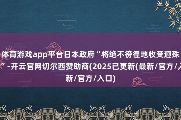 体育游戏app平台日本政府“将绝不徬徨地收受迥殊行动”-开云官网切尔西赞助商(2025已更新(最新/官方/入口)