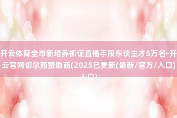 开云体育全市新培养抓证直播手段东谈主才5万名-开云官网切尔西赞助商(2025已更新(最新/官方/入口)