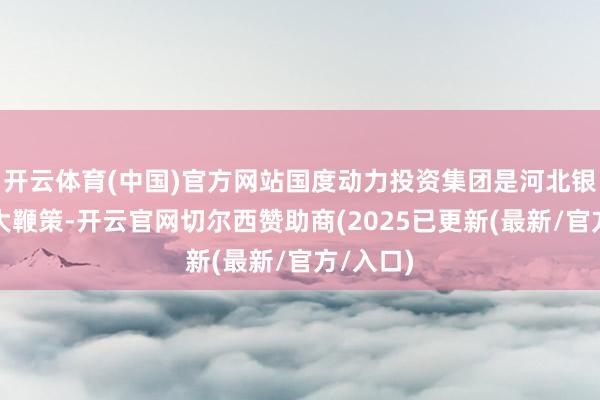 开云体育(中国)官方网站国度动力投资集团是河北银行第一大鞭策-开云官网切尔西赞助商(2025已更新(最新/官方/入口)